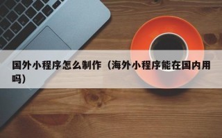 邢台国外小程序怎么制作（海外小程序能在国内用吗）