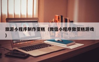 邢台旅游小程序制作蛋糕（微信小程序做蛋糕游戏）